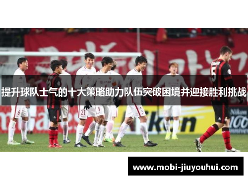 提升球队士气的十大策略助力队伍突破困境并迎接胜利挑战