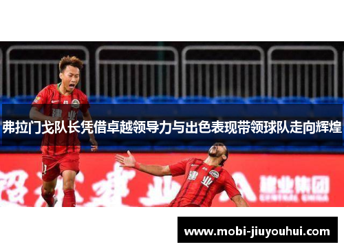 弗拉门戈队长凭借卓越领导力与出色表现带领球队走向辉煌