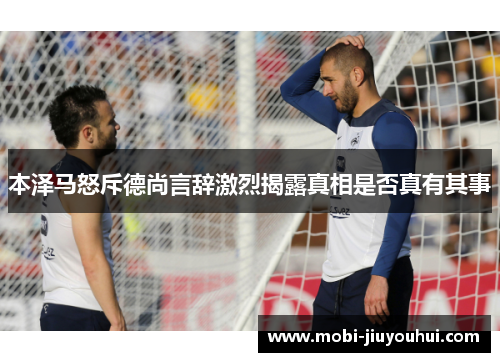 本泽马怒斥德尚言辞激烈揭露真相是否真有其事